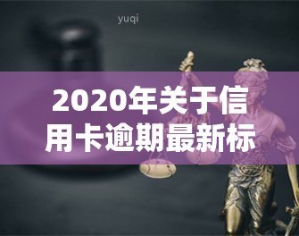 2020年关于信用卡逾期最新标准，【最新】2020年信用卡逾期的标准和影响解析