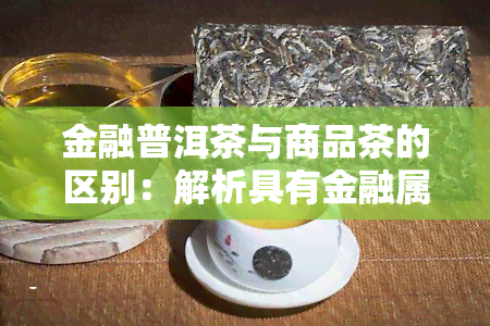 金融普洱茶与商品茶的区别：解析具有金融属性的及普洱茶金融化含义