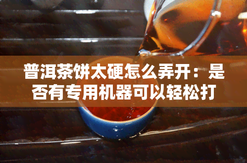 普洱茶饼太硬怎么弄开：是否有专用机器可以轻松打开茶饼？