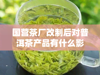 国营茶厂改制后对普洱茶产品有什么影响，探究国营茶厂改制对普洱茶产品的影响