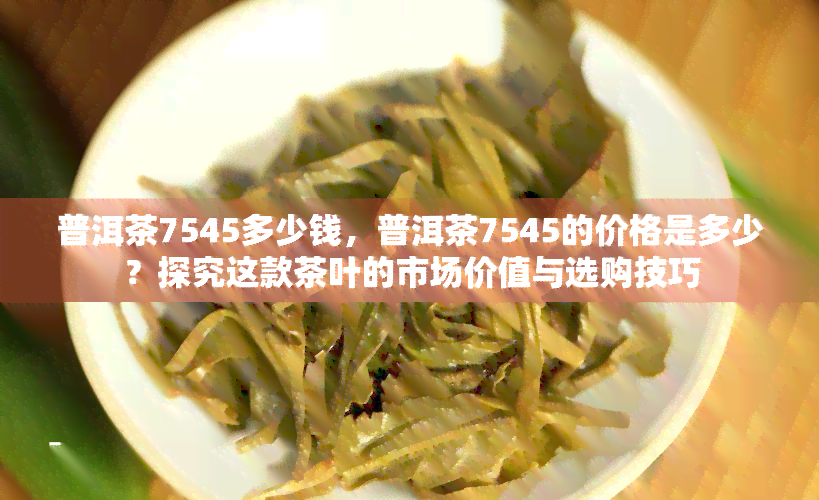 普洱茶7545多少钱，普洱茶7545的价格是多少？探究这款茶叶的市场价值与选购技巧