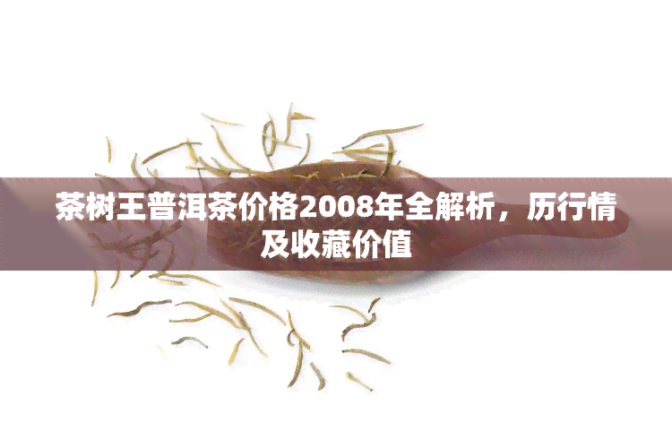 茶树王普洱茶价格2008年全解析，历行情及收藏价值