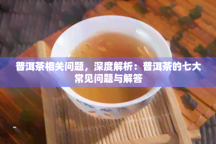 普洱茶相关问题，深度解析：普洱茶的七大常见问题与解答