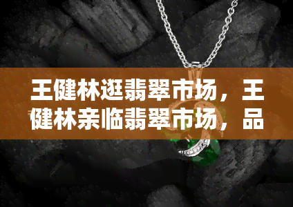 王健林逛翡翠市场，王健林亲临翡翠市场，品鉴珠宝精品！