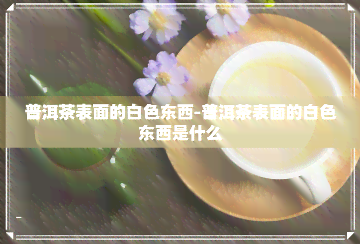 普洱茶表面的白色东西-普洱茶表面的白色东西是什么