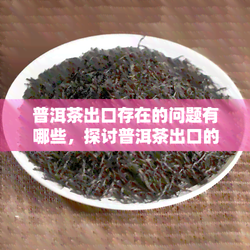 普洱茶出口存在的问题有哪些，探讨普洱茶出口的难题与挑战