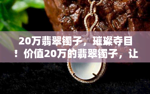 20万翡翠镯子，璀璨夺目！价值20万的翡翠镯子，让你闪耀全场