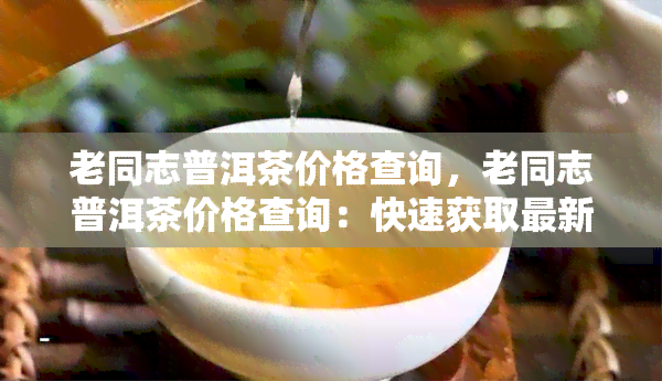 老同志普洱茶价格查询，老同志普洱茶价格查询：快速获取最新价格信息