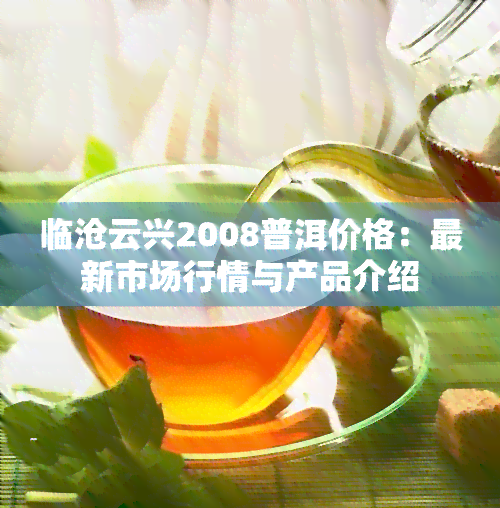 临沧云兴2008普洱价格：最新市场行情与产品介绍