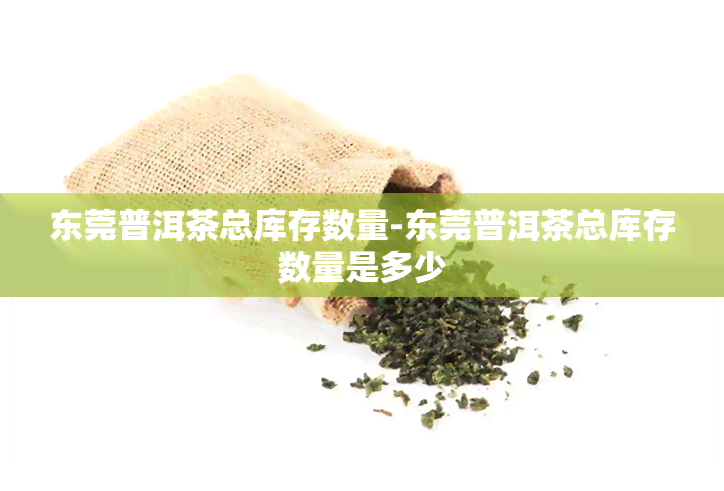 东莞普洱茶总库存数量-东莞普洱茶总库存数量是多少