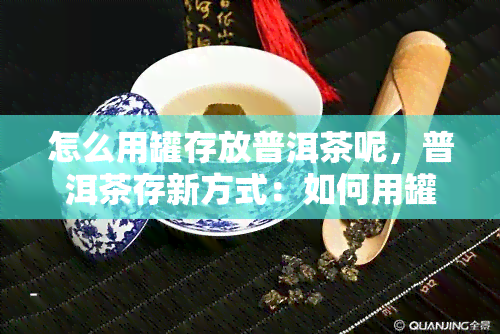 怎么用罐存放普洱茶呢，普洱茶存新方式：如何用罐保存？