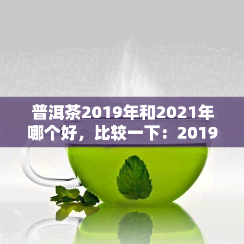 普洱茶2019年和2021年哪个好，比较一下：2019年的普洱茶和2021年的普洱茶，哪一个更好？