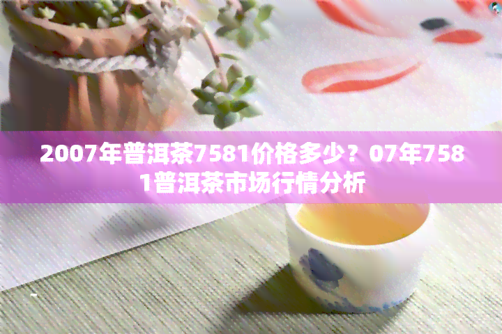 2007年普洱茶7581价格多少？07年7581普洱茶市场行情分析