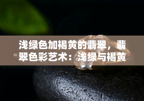 浅绿色加褐黄的翡翠，翡翠色彩艺术：浅绿与褐黄的完美融合