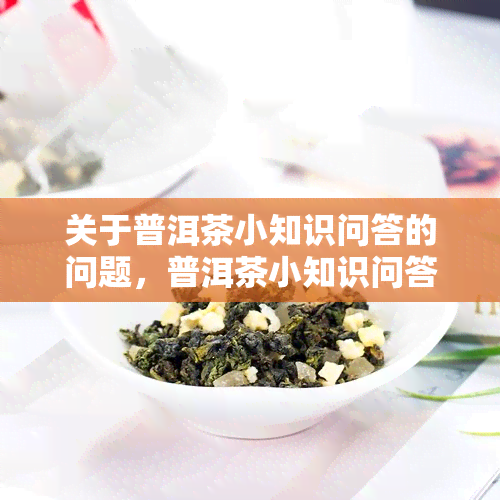 关于普洱茶小知识问答的问题，普洱茶小知识问答：了解这种独特的中国茶文化