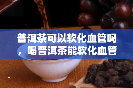 普洱茶可以软化血管吗，喝普洱茶能软化血管？科学解析茶叶的神奇功效