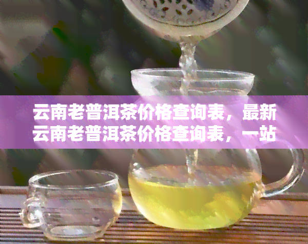 云南老普洱茶价格查询表，最新云南老普洱茶价格查询表，一站式了解市场价格！