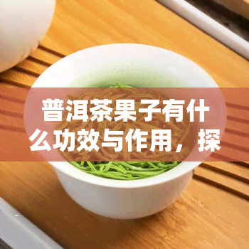 普洱茶果子有什么功效与作用，探索普洱茶果子的神奇功效与作用！