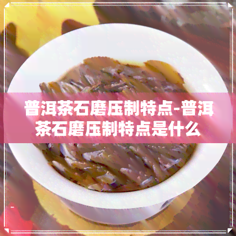 普洱茶石磨压制特点-普洱茶石磨压制特点是什么