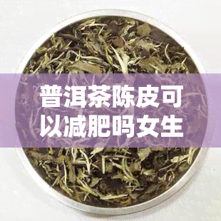 普洱茶陈皮可以减肥吗女生，「女生必看」普洱茶陈皮真的能减肥吗？效果究竟如何？