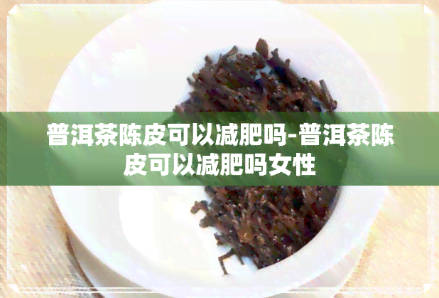 普洱茶陈皮可以减肥吗-普洱茶陈皮可以减肥吗女性