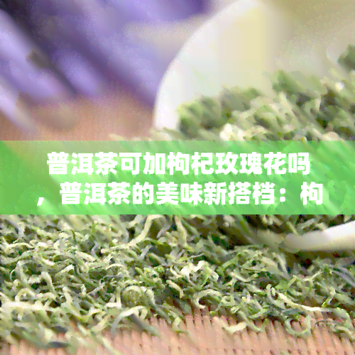 普洱茶可加枸杞玫瑰花吗，普洱茶的美味新搭档：枸杞与玫瑰花