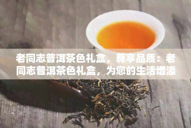 老同志普洱茶色礼盒，尊享品质：老同志普洱茶色礼盒，为您的生活增添一份高雅与品味