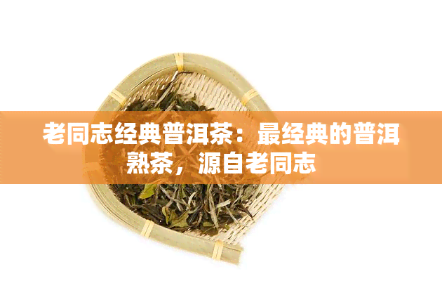 老同志经典普洱茶：最经典的普洱熟茶，源自老同志