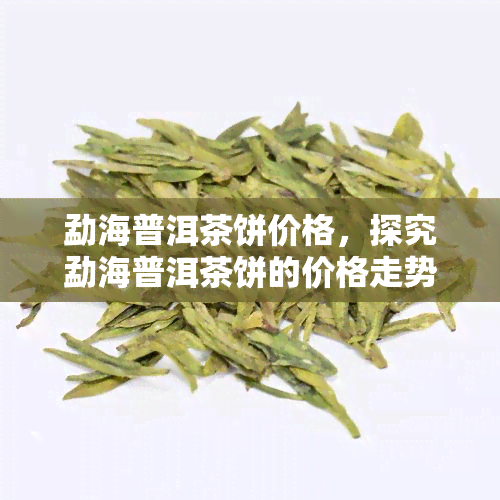 勐海普洱茶饼价格，探究勐海普洱茶饼的价格走势与品质关系