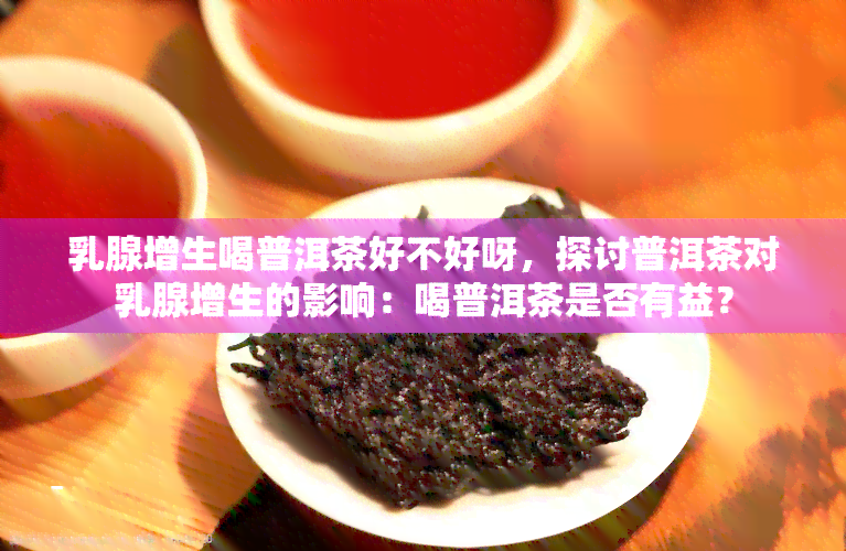 乳腺增生喝普洱茶好不好呀，探讨普洱茶对乳腺增生的影响：喝普洱茶是否有益？