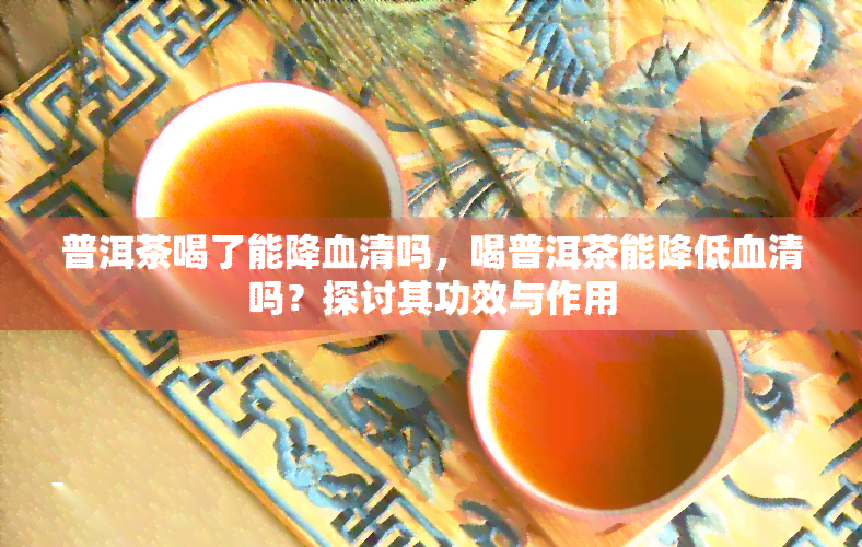 普洱茶喝了能降血清吗，喝普洱茶能降低血清吗？探讨其功效与作用