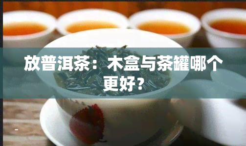 放普洱茶：木盒与茶罐哪个更好？