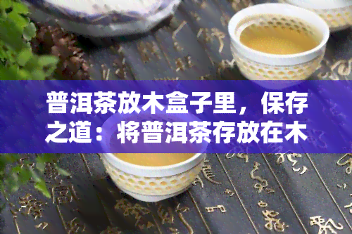 普洱茶放木盒子里，保存之道：将普洱茶存放在木质盒子里的方法