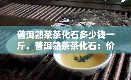 普洱熟茶茶化石多少钱一斤，普洱熟茶茶化石：价格解析与选购指南