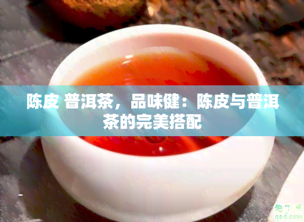 陈皮 普洱茶，品味健：陈皮与普洱茶的完美搭配