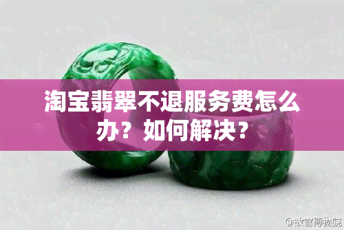 淘宝翡翠不退服务费怎么办？如何解决？