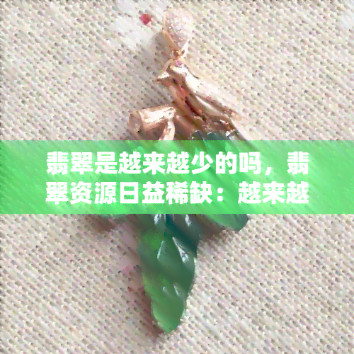 翡翠是越来越少的吗，翡翠资源日益稀缺：越来越少？