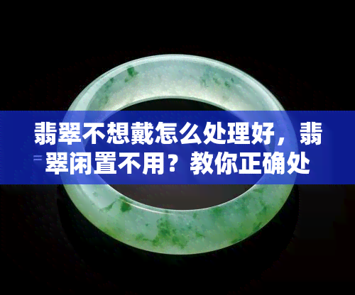 翡翠不想戴怎么处理好，翡翠闲置不用？教你正确处理方法！