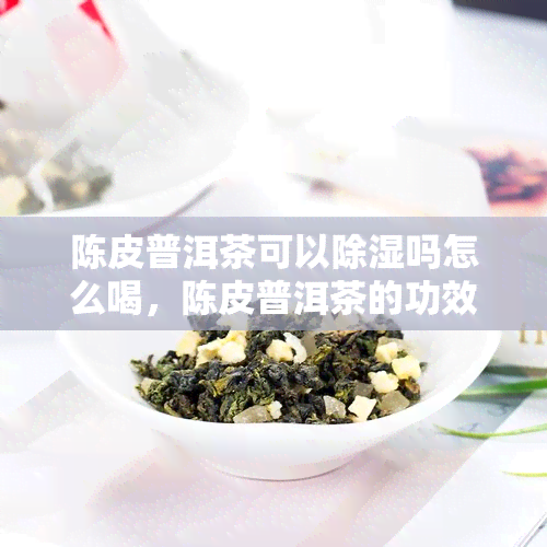 陈皮普洱茶可以除湿吗怎么喝，陈皮普洱茶的功效：除湿效果如何？正确饮用方法介绍！