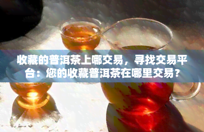 收藏的普洱茶上哪交易，寻找交易平台：您的收藏普洱茶在哪里交易？