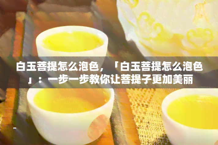 白玉菩提怎么泡色，「白玉菩提怎么泡色」：一步一步教你让菩提子更加美丽