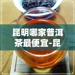 昆明哪家普洱茶更便宜-昆明哪家普洱茶更便宜又好喝