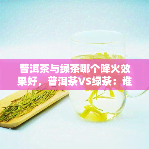 普洱茶与绿茶哪个降火效果好，普洱茶VS绿茶：谁的降火效果更胜一筹？