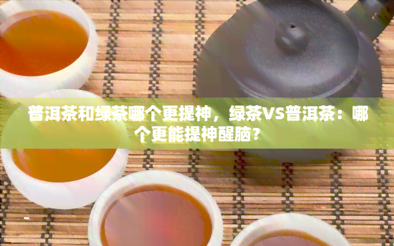 普洱茶和绿茶哪个更提神，绿茶VS普洱茶：哪个更能提神醒脑？