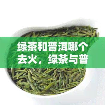 绿茶和普洱哪个去火，绿茶与普洱，谁更擅长清热去火？