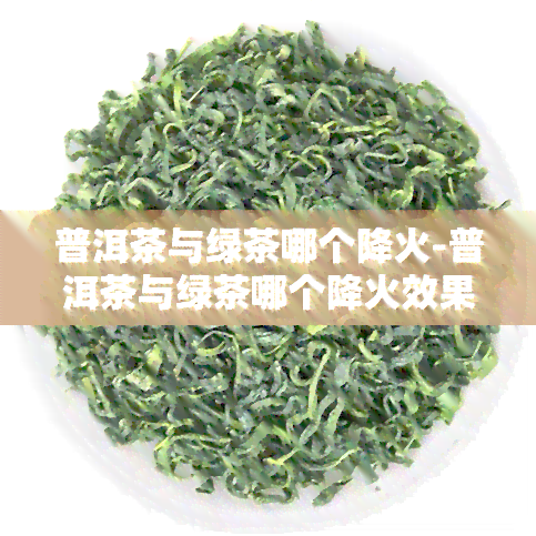 普洱茶与绿茶哪个降火-普洱茶与绿茶哪个降火效果好