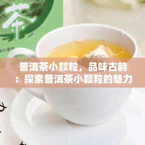 普洱茶小颗粒，品味古韵：探索普洱茶小颗粒的魅力与独特之处