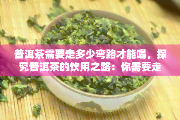 普洱茶需要走多少弯路才能喝，探究普洱茶的饮用之路：你需要走多少弯路？