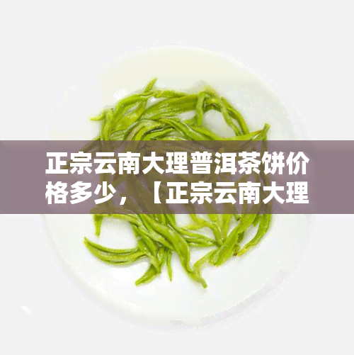 正宗云南大理普洱茶饼价格多少，【正宗云南大理普洱茶饼】最新市场价格及购买渠道