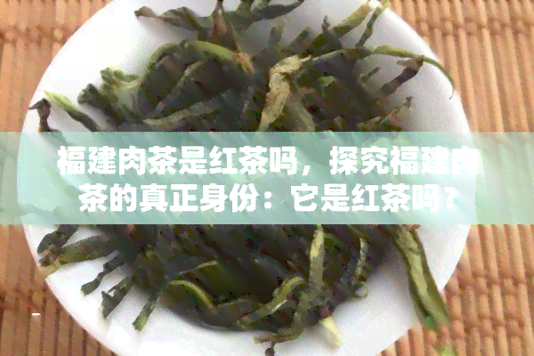 福建肉茶是红茶吗，探究福建肉茶的真正身份：它是红茶吗？